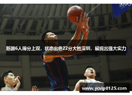 新疆6人得分上双，状态出色22分大胜深圳，展现出强大实力